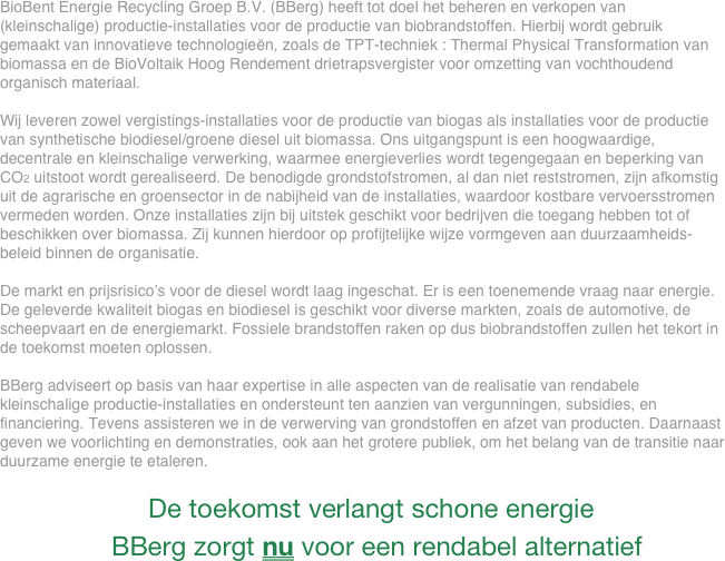 BioBent Energie Recycling Groep B.V. (BBerg) heeft tot doel het beheren en verkopen van (kleinschalige) productie-installaties voor de productie van biobrandstoffen. Hierbij wordt gebruik gemaakt van innovatieve technologieën, zoals de TPT-techniek : Thermal Physical Transformation van biomassa en de BioVoltaik Hoog Rendement drietrapsvergister voor omzetting van vochthoudend organisch materiaal.

Wij leveren zowel vergistings-installaties voor de productie van biogas als installaties voor de productie van synthetische biodiesel/groene diesel uit biomassa. Ons uitgangspunt is een hoogwaardige, decentrale en kleinschalige verwerking, waarmee energieverlies wordt tegengegaan en beperking van CO2 uitstoot wordt gerealiseerd. De benodigde grondstofstromen, al dan niet reststromen, zijn afkomstig uit de agrarische en groensector in de nabijheid van de installaties, waardoor kostbare vervoersstromen vermeden worden. Onze installaties zijn bij uitstek geschikt voor bedrijven die toegang hebben tot of beschikken over biomassa. Zij kunnen hierdoor op profijtelijke wijze vormgeven aan duurzaamheids-beleid binnen de organisatie.

De markt en prijsrisico’s voor de diesel wordt laag ingeschat. Er is een toenemende vraag naar energie.  De geleverde kwaliteit biogas en biodiesel is geschikt voor diverse markten, zoals de automotive, de scheepvaart en de energiemarkt. Fossiele brandstoffen raken op dus biobrandstoffen zullen het tekort in de toekomst moeten oplossen.

BBerg adviseert op basis van haar expertise in alle aspecten van de realisatie van rendabele kleinschalige productie-installaties en ondersteunt ten aanzien van vergunningen, subsidies, en financiering. Tevens assisteren we in de verwerving van grondstoffen en afzet van producten. Daarnaast geven we voorlichting en demonstraties, ook aan het grotere publiek, om het belang van de transitie naar duurzame energie te etaleren.

                    De toekomst verlangt schone energie 
               BBerg zorgt nu voor een rendabel alternatief

                                

                                                    